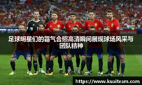 足球明星们的霸气合照高清瞬间展现球场风采与团队精神