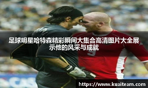 足球明星哈特森精彩瞬间大集合高清图片大全展示他的风采与成就