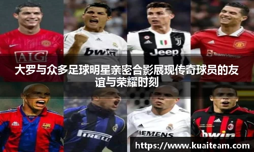 大罗与众多足球明星亲密合影展现传奇球员的友谊与荣耀时刻