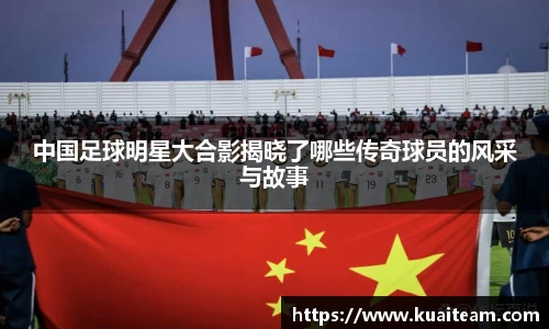 中国足球明星大合影揭晓了哪些传奇球员的风采与故事